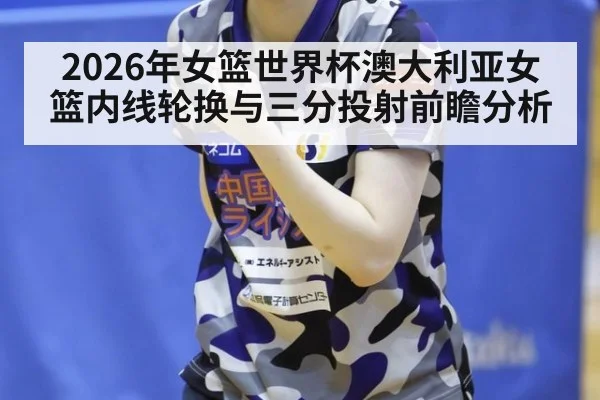 2026年女篮世界杯澳大利亚女篮内线轮换与三分投射前瞻分析