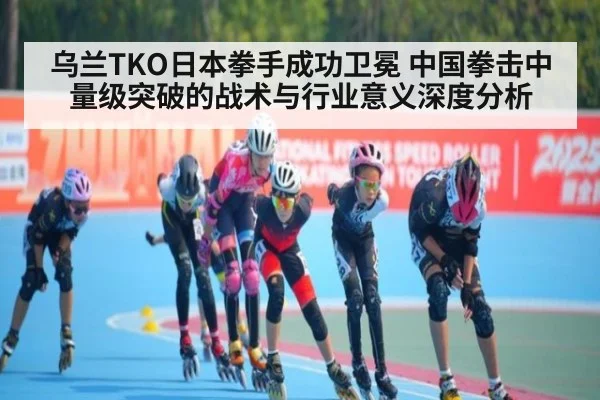乌兰TKO日本拳手成功卫冕 中国拳击中量级突破的战术与行业意义深度分析