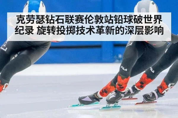 克劳瑟钻石联赛伦敦站铅球破世界纪录 旋转投掷技术革新的深层影响
